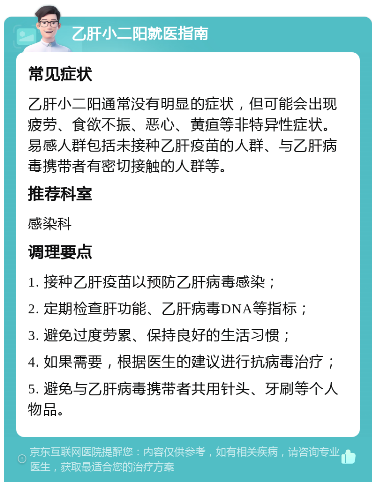 乙肝小二阳就医指南 常见症状 乙肝小二阳通常没有明显的症状，但可能会出现疲劳、食欲不振、恶心、黄疸等非特异性症状。易感人群包括未接种乙肝疫苗的人群、与乙肝病毒携带者有密切接触的人群等。 推荐科室 感染科 调理要点 1. 接种乙肝疫苗以预防乙肝病毒感染； 2. 定期检查肝功能、乙肝病毒DNA等指标； 3. 避免过度劳累、保持良好的生活习惯； 4. 如果需要，根据医生的建议进行抗病毒治疗； 5. 避免与乙肝病毒携带者共用针头、牙刷等个人物品。