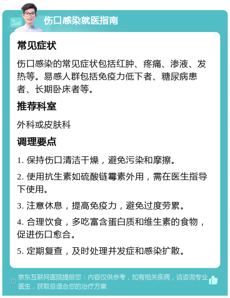 伤口感染就医指南 常见症状 伤口感染的常见症状包括红肿、疼痛、渗液、发热等。易感人群包括免疫力低下者、糖尿病患者、长期卧床者等。 推荐科室 外科或皮肤科 调理要点 1. 保持伤口清洁干燥，避免污染和摩擦。 2. 使用抗生素如硫酸链霉素外用，需在医生指导下使用。 3. 注意休息，提高免疫力，避免过度劳累。 4. 合理饮食，多吃富含蛋白质和维生素的食物，促进伤口愈合。 5. 定期复查，及时处理并发症和感染扩散。