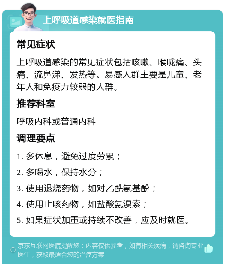 上呼吸道感染就医指南 常见症状 上呼吸道感染的常见症状包括咳嗽、喉咙痛、头痛、流鼻涕、发热等。易感人群主要是儿童、老年人和免疫力较弱的人群。 推荐科室 呼吸内科或普通内科 调理要点 1. 多休息，避免过度劳累； 2. 多喝水，保持水分； 3. 使用退烧药物，如对乙酰氨基酚； 4. 使用止咳药物，如盐酸氨溴索； 5. 如果症状加重或持续不改善，应及时就医。