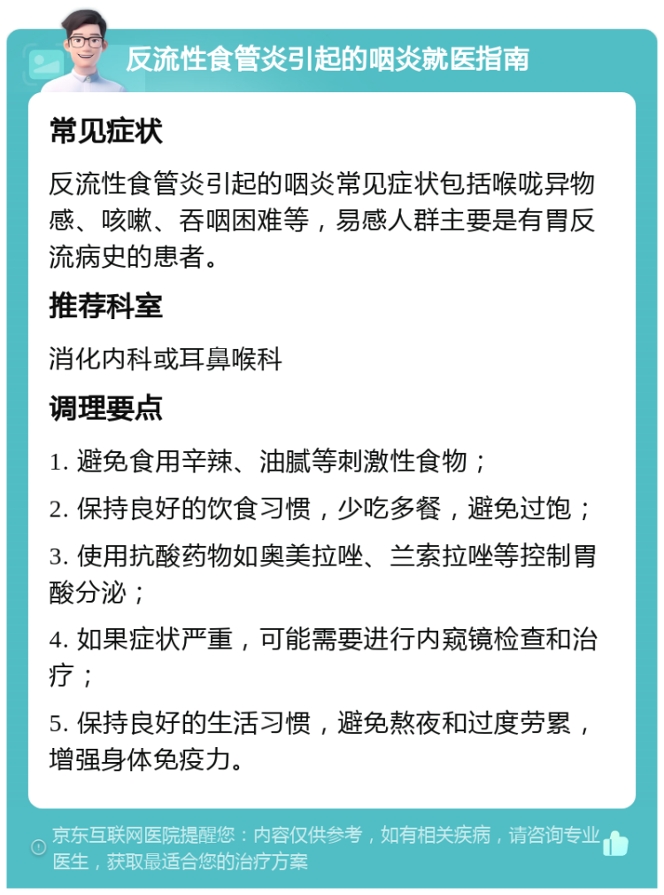 反流性食管炎引起的咽炎就医指南 常见症状 反流性食管炎引起的咽炎常见症状包括喉咙异物感、咳嗽、吞咽困难等，易感人群主要是有胃反流病史的患者。 推荐科室 消化内科或耳鼻喉科 调理要点 1. 避免食用辛辣、油腻等刺激性食物； 2. 保持良好的饮食习惯，少吃多餐，避免过饱； 3. 使用抗酸药物如奥美拉唑、兰索拉唑等控制胃酸分泌； 4. 如果症状严重，可能需要进行内窥镜检查和治疗； 5. 保持良好的生活习惯，避免熬夜和过度劳累，增强身体免疫力。