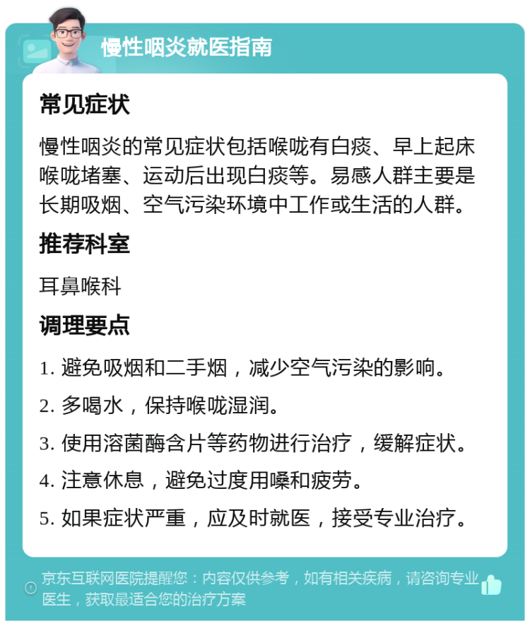 慢性咽炎就医指南 常见症状 慢性咽炎的常见症状包括喉咙有白痰、早上起床喉咙堵塞、运动后出现白痰等。易感人群主要是长期吸烟、空气污染环境中工作或生活的人群。 推荐科室 耳鼻喉科 调理要点 1. 避免吸烟和二手烟，减少空气污染的影响。 2. 多喝水，保持喉咙湿润。 3. 使用溶菌酶含片等药物进行治疗，缓解症状。 4. 注意休息，避免过度用嗓和疲劳。 5. 如果症状严重，应及时就医，接受专业治疗。