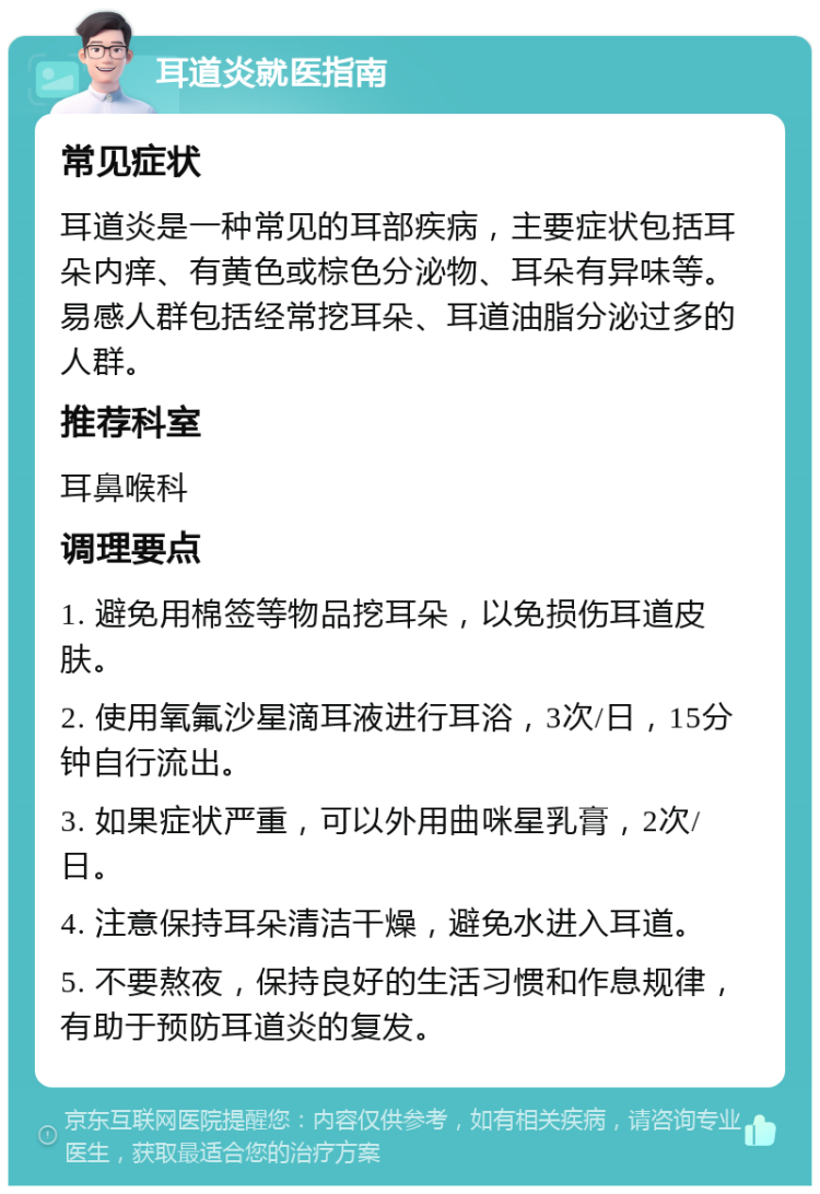 耳道炎就医指南 常见症状 耳道炎是一种常见的耳部疾病，主要症状包括耳朵内痒、有黄色或棕色分泌物、耳朵有异味等。易感人群包括经常挖耳朵、耳道油脂分泌过多的人群。 推荐科室 耳鼻喉科 调理要点 1. 避免用棉签等物品挖耳朵，以免损伤耳道皮肤。 2. 使用氧氟沙星滴耳液进行耳浴，3次/日，15分钟自行流出。 3. 如果症状严重，可以外用曲咪星乳膏，2次/日。 4. 注意保持耳朵清洁干燥，避免水进入耳道。 5. 不要熬夜，保持良好的生活习惯和作息规律，有助于预防耳道炎的复发。