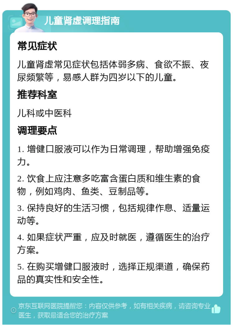 儿童肾虚调理指南 常见症状 儿童肾虚常见症状包括体弱多病、食欲不振、夜尿频繁等，易感人群为四岁以下的儿童。 推荐科室 儿科或中医科 调理要点 1. 增健口服液可以作为日常调理，帮助增强免疫力。 2. 饮食上应注意多吃富含蛋白质和维生素的食物，例如鸡肉、鱼类、豆制品等。 3. 保持良好的生活习惯，包括规律作息、适量运动等。 4. 如果症状严重，应及时就医，遵循医生的治疗方案。 5. 在购买增健口服液时，选择正规渠道，确保药品的真实性和安全性。