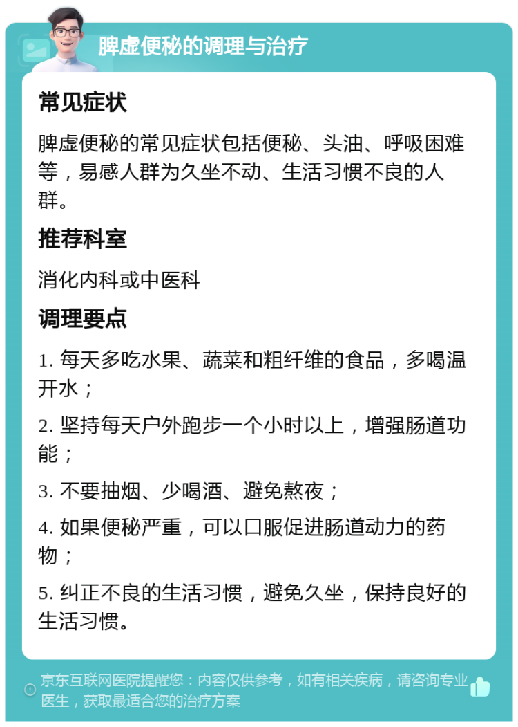 脾虚便秘的调理与治疗 常见症状 脾虚便秘的常见症状包括便秘、头油、呼吸困难等，易感人群为久坐不动、生活习惯不良的人群。 推荐科室 消化内科或中医科 调理要点 1. 每天多吃水果、蔬菜和粗纤维的食品，多喝温开水； 2. 坚持每天户外跑步一个小时以上，增强肠道功能； 3. 不要抽烟、少喝酒、避免熬夜； 4. 如果便秘严重，可以口服促进肠道动力的药物； 5. 纠正不良的生活习惯，避免久坐，保持良好的生活习惯。