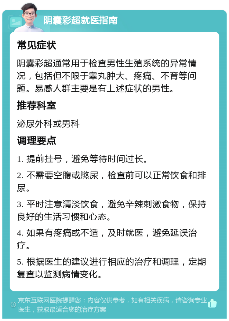 阴囊彩超就医指南 常见症状 阴囊彩超通常用于检查男性生殖系统的异常情况，包括但不限于睾丸肿大、疼痛、不育等问题。易感人群主要是有上述症状的男性。 推荐科室 泌尿外科或男科 调理要点 1. 提前挂号，避免等待时间过长。 2. 不需要空腹或憋尿，检查前可以正常饮食和排尿。 3. 平时注意清淡饮食，避免辛辣刺激食物，保持良好的生活习惯和心态。 4. 如果有疼痛或不适，及时就医，避免延误治疗。 5. 根据医生的建议进行相应的治疗和调理，定期复查以监测病情变化。