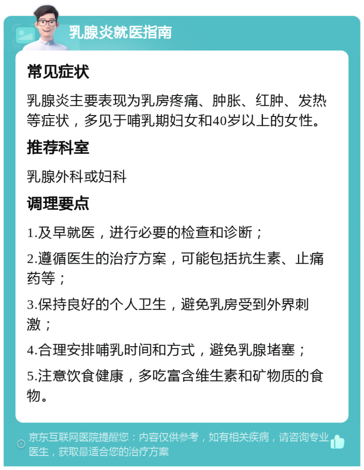 乳腺炎就医指南 常见症状 乳腺炎主要表现为乳房疼痛、肿胀、红肿、发热等症状，多见于哺乳期妇女和40岁以上的女性。 推荐科室 乳腺外科或妇科 调理要点 1.及早就医，进行必要的检查和诊断； 2.遵循医生的治疗方案，可能包括抗生素、止痛药等； 3.保持良好的个人卫生，避免乳房受到外界刺激； 4.合理安排哺乳时间和方式，避免乳腺堵塞； 5.注意饮食健康，多吃富含维生素和矿物质的食物。