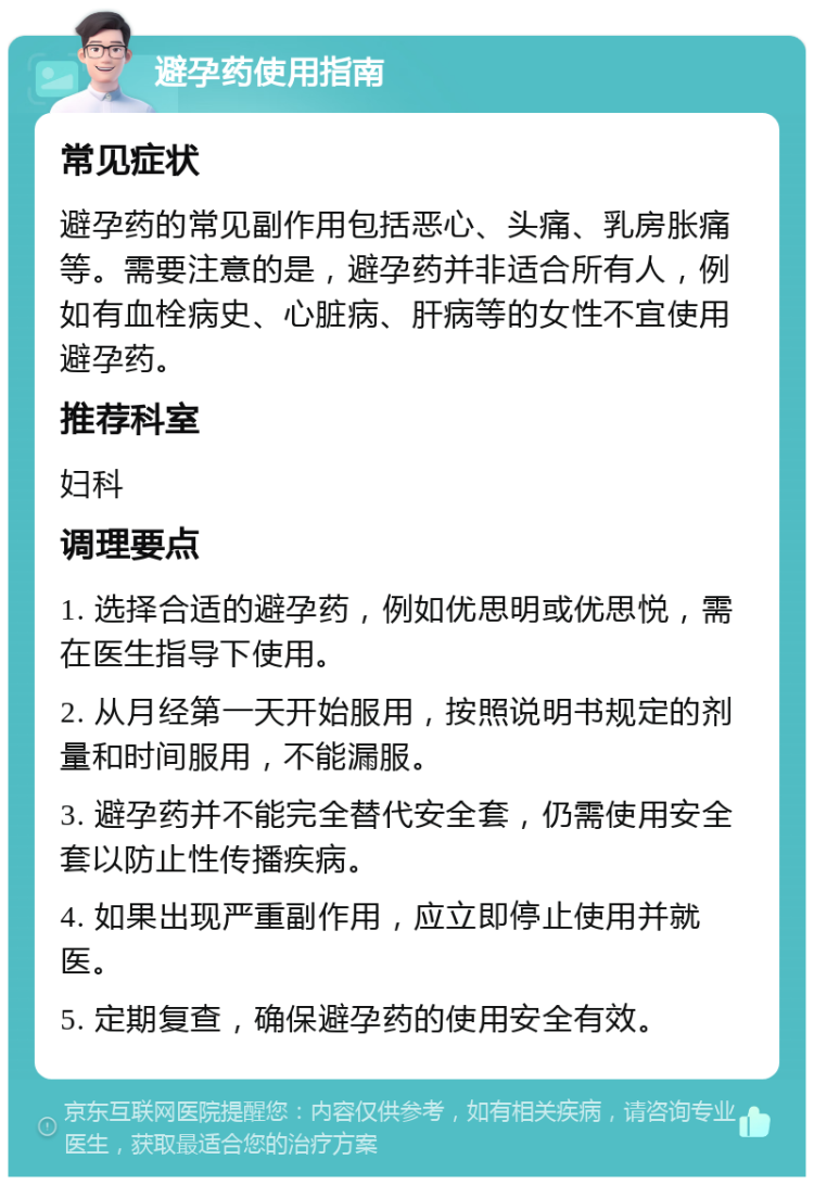 避孕药使用指南 常见症状 避孕药的常见副作用包括恶心、头痛、乳房胀痛等。需要注意的是，避孕药并非适合所有人，例如有血栓病史、心脏病、肝病等的女性不宜使用避孕药。 推荐科室 妇科 调理要点 1. 选择合适的避孕药，例如优思明或优思悦，需在医生指导下使用。 2. 从月经第一天开始服用，按照说明书规定的剂量和时间服用，不能漏服。 3. 避孕药并不能完全替代安全套，仍需使用安全套以防止性传播疾病。 4. 如果出现严重副作用，应立即停止使用并就医。 5. 定期复查，确保避孕药的使用安全有效。