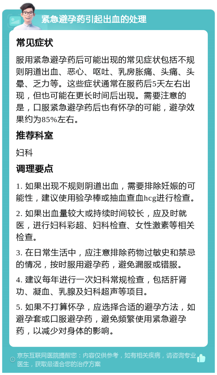 紧急避孕药引起出血的处理 常见症状 服用紧急避孕药后可能出现的常见症状包括不规则阴道出血、恶心、呕吐、乳房胀痛、头痛、头晕、乏力等。这些症状通常在服药后5天左右出现，但也可能在更长时间后出现。需要注意的是，口服紧急避孕药后也有怀孕的可能，避孕效果约为85%左右。 推荐科室 妇科 调理要点 1. 如果出现不规则阴道出血，需要排除妊娠的可能性，建议使用验孕棒或抽血查血hcg进行检查。 2. 如果出血量较大或持续时间较长，应及时就医，进行妇科彩超、妇科检查、女性激素等相关检查。 3. 在日常生活中，应注意排除药物过敏史和禁忌的情况，按时服用避孕药，避免漏服或错服。 4. 建议每年进行一次妇科常规检查，包括肝肾功、凝血、乳腺及妇科超声等项目。 5. 如果不打算怀孕，应选择合适的避孕方法，如避孕套或口服避孕药，避免频繁使用紧急避孕药，以减少对身体的影响。