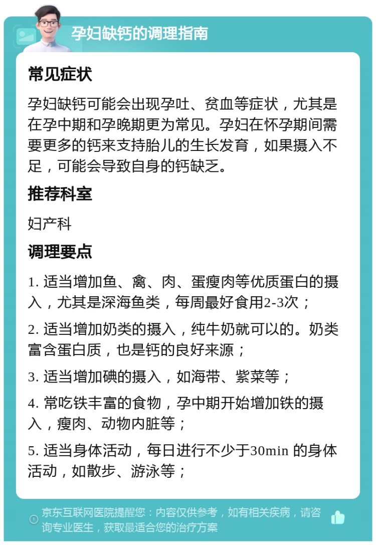 孕妇缺钙的调理指南 常见症状 孕妇缺钙可能会出现孕吐、贫血等症状，尤其是在孕中期和孕晚期更为常见。孕妇在怀孕期间需要更多的钙来支持胎儿的生长发育，如果摄入不足，可能会导致自身的钙缺乏。 推荐科室 妇产科 调理要点 1. 适当增加鱼、禽、肉、蛋瘦肉等优质蛋白的摄入，尤其是深海鱼类，每周最好食用2-3次； 2. 适当增加奶类的摄入，纯牛奶就可以的。奶类富含蛋白质，也是钙的良好来源； 3. 适当增加碘的摄入，如海带、紫菜等； 4. 常吃铁丰富的食物，孕中期开始增加铁的摄入，瘦肉、动物内脏等； 5. 适当身体活动，每日进行不少于30min 的身体活动，如散步、游泳等；