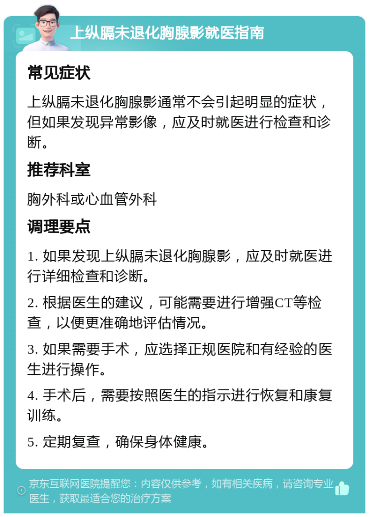 上纵膈未退化胸腺影就医指南 常见症状 上纵膈未退化胸腺影通常不会引起明显的症状，但如果发现异常影像，应及时就医进行检查和诊断。 推荐科室 胸外科或心血管外科 调理要点 1. 如果发现上纵膈未退化胸腺影，应及时就医进行详细检查和诊断。 2. 根据医生的建议，可能需要进行增强CT等检查，以便更准确地评估情况。 3. 如果需要手术，应选择正规医院和有经验的医生进行操作。 4. 手术后，需要按照医生的指示进行恢复和康复训练。 5. 定期复查，确保身体健康。