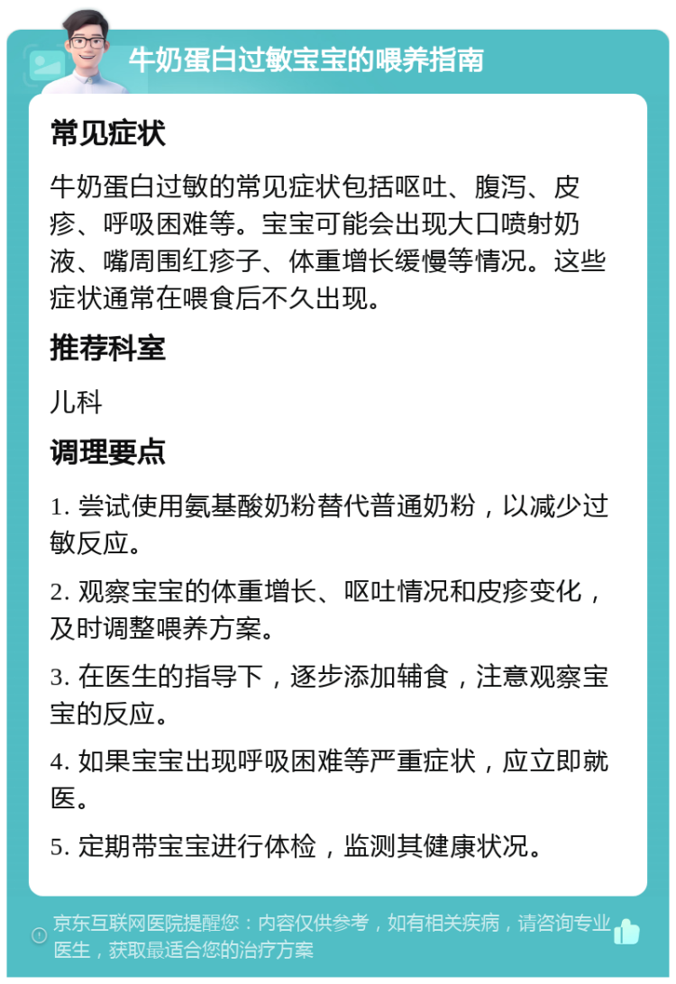 牛奶蛋白过敏宝宝的喂养指南 常见症状 牛奶蛋白过敏的常见症状包括呕吐、腹泻、皮疹、呼吸困难等。宝宝可能会出现大口喷射奶液、嘴周围红疹子、体重增长缓慢等情况。这些症状通常在喂食后不久出现。 推荐科室 儿科 调理要点 1. 尝试使用氨基酸奶粉替代普通奶粉，以减少过敏反应。 2. 观察宝宝的体重增长、呕吐情况和皮疹变化，及时调整喂养方案。 3. 在医生的指导下，逐步添加辅食，注意观察宝宝的反应。 4. 如果宝宝出现呼吸困难等严重症状，应立即就医。 5. 定期带宝宝进行体检，监测其健康状况。