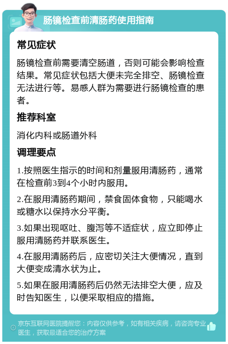 肠镜检查前清肠药使用指南 常见症状 肠镜检查前需要清空肠道，否则可能会影响检查结果。常见症状包括大便未完全排空、肠镜检查无法进行等。易感人群为需要进行肠镜检查的患者。 推荐科室 消化内科或肠道外科 调理要点 1.按照医生指示的时间和剂量服用清肠药，通常在检查前3到4个小时内服用。 2.在服用清肠药期间，禁食固体食物，只能喝水或糖水以保持水分平衡。 3.如果出现呕吐、腹泻等不适症状，应立即停止服用清肠药并联系医生。 4.在服用清肠药后，应密切关注大便情况，直到大便变成清水状为止。 5.如果在服用清肠药后仍然无法排空大便，应及时告知医生，以便采取相应的措施。