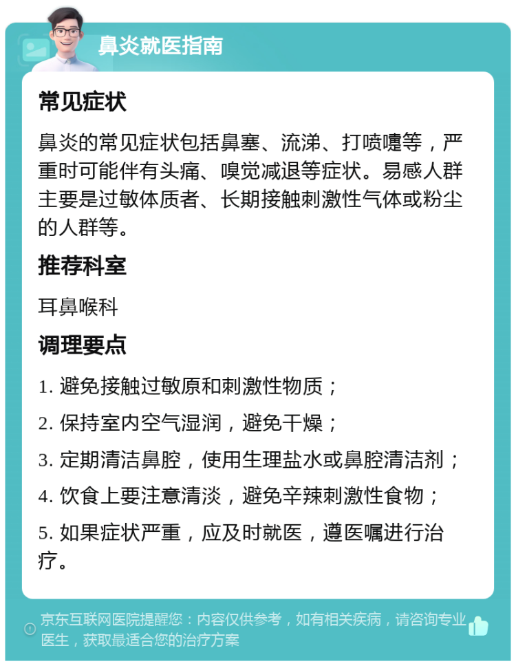 鼻炎就医指南 常见症状 鼻炎的常见症状包括鼻塞、流涕、打喷嚏等，严重时可能伴有头痛、嗅觉减退等症状。易感人群主要是过敏体质者、长期接触刺激性气体或粉尘的人群等。 推荐科室 耳鼻喉科 调理要点 1. 避免接触过敏原和刺激性物质； 2. 保持室内空气湿润，避免干燥； 3. 定期清洁鼻腔，使用生理盐水或鼻腔清洁剂； 4. 饮食上要注意清淡，避免辛辣刺激性食物； 5. 如果症状严重，应及时就医，遵医嘱进行治疗。