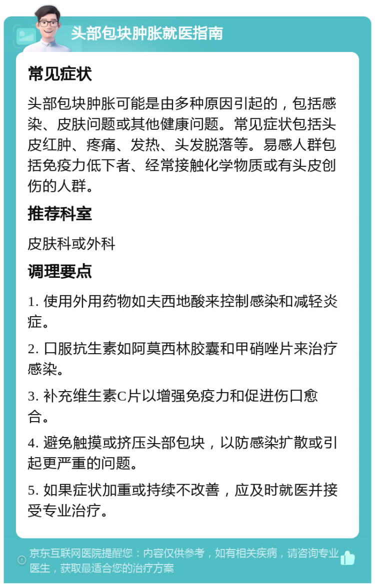 头部包块肿胀就医指南 常见症状 头部包块肿胀可能是由多种原因引起的，包括感染、皮肤问题或其他健康问题。常见症状包括头皮红肿、疼痛、发热、头发脱落等。易感人群包括免疫力低下者、经常接触化学物质或有头皮创伤的人群。 推荐科室 皮肤科或外科 调理要点 1. 使用外用药物如夫西地酸来控制感染和减轻炎症。 2. 口服抗生素如阿莫西林胶囊和甲硝唑片来治疗感染。 3. 补充维生素C片以增强免疫力和促进伤口愈合。 4. 避免触摸或挤压头部包块，以防感染扩散或引起更严重的问题。 5. 如果症状加重或持续不改善，应及时就医并接受专业治疗。