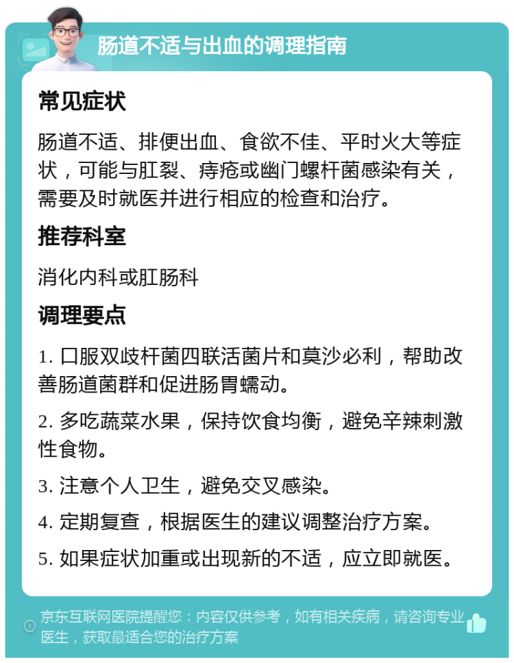 肠道不适与出血的调理指南 常见症状 肠道不适、排便出血、食欲不佳、平时火大等症状，可能与肛裂、痔疮或幽门螺杆菌感染有关，需要及时就医并进行相应的检查和治疗。 推荐科室 消化内科或肛肠科 调理要点 1. 口服双歧杆菌四联活菌片和莫沙必利，帮助改善肠道菌群和促进肠胃蠕动。 2. 多吃蔬菜水果，保持饮食均衡，避免辛辣刺激性食物。 3. 注意个人卫生，避免交叉感染。 4. 定期复查，根据医生的建议调整治疗方案。 5. 如果症状加重或出现新的不适，应立即就医。