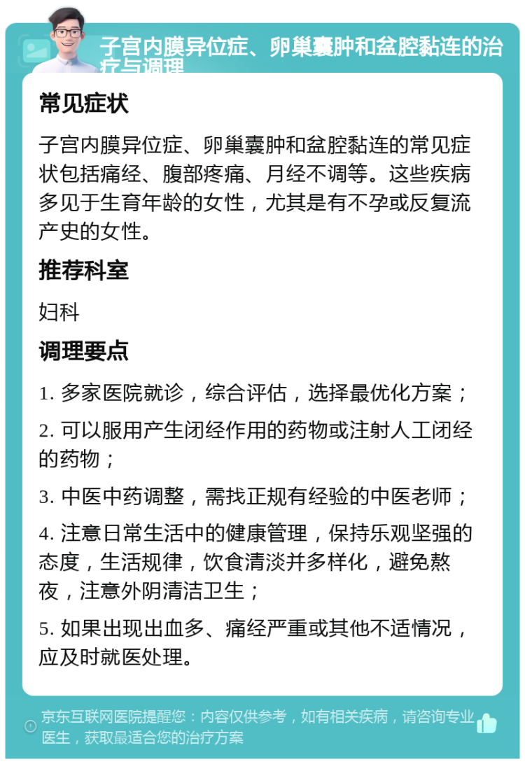 子宫内膜异位症、卵巢囊肿和盆腔黏连的治疗与调理 常见症状 子宫内膜异位症、卵巢囊肿和盆腔黏连的常见症状包括痛经、腹部疼痛、月经不调等。这些疾病多见于生育年龄的女性，尤其是有不孕或反复流产史的女性。 推荐科室 妇科 调理要点 1. 多家医院就诊，综合评估，选择最优化方案； 2. 可以服用产生闭经作用的药物或注射人工闭经的药物； 3. 中医中药调整，需找正规有经验的中医老师； 4. 注意日常生活中的健康管理，保持乐观坚强的态度，生活规律，饮食清淡并多样化，避免熬夜，注意外阴清洁卫生； 5. 如果出现出血多、痛经严重或其他不适情况，应及时就医处理。