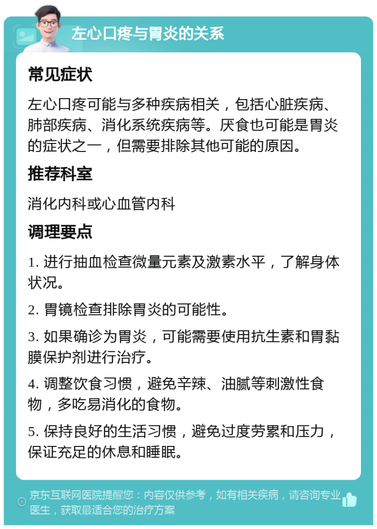 左心口疼与胃炎的关系 常见症状 左心口疼可能与多种疾病相关，包括心脏疾病、肺部疾病、消化系统疾病等。厌食也可能是胃炎的症状之一，但需要排除其他可能的原因。 推荐科室 消化内科或心血管内科 调理要点 1. 进行抽血检查微量元素及激素水平，了解身体状况。 2. 胃镜检查排除胃炎的可能性。 3. 如果确诊为胃炎，可能需要使用抗生素和胃黏膜保护剂进行治疗。 4. 调整饮食习惯，避免辛辣、油腻等刺激性食物，多吃易消化的食物。 5. 保持良好的生活习惯，避免过度劳累和压力，保证充足的休息和睡眠。