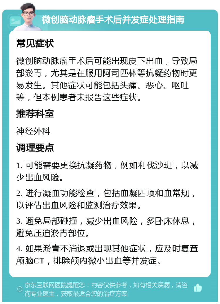 微创脑动脉瘤手术后并发症处理指南 常见症状 微创脑动脉瘤手术后可能出现皮下出血，导致局部淤青，尤其是在服用阿司匹林等抗凝药物时更易发生。其他症状可能包括头痛、恶心、呕吐等，但本例患者未报告这些症状。 推荐科室 神经外科 调理要点 1. 可能需要更换抗凝药物，例如利伐沙班，以减少出血风险。 2. 进行凝血功能检查，包括血凝四项和血常规，以评估出血风险和监测治疗效果。 3. 避免局部碰撞，减少出血风险，多卧床休息，避免压迫淤青部位。 4. 如果淤青不消退或出现其他症状，应及时复查颅脑CT，排除颅内微小出血等并发症。