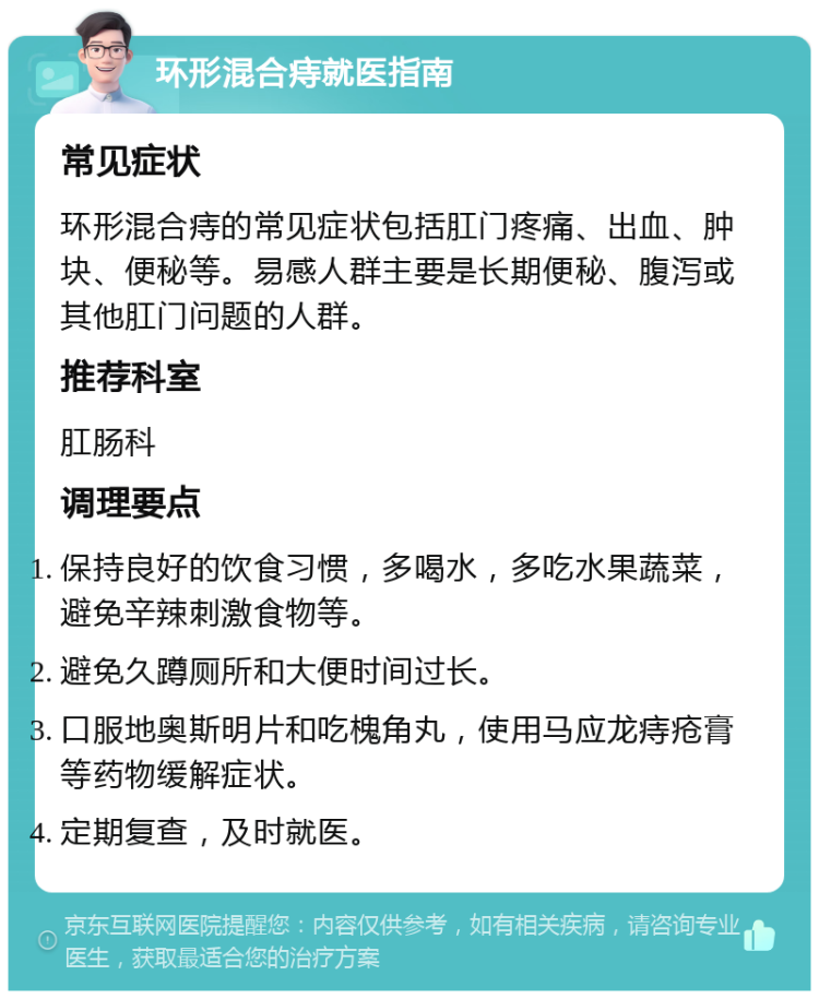 环形混合痔就医指南 常见症状 环形混合痔的常见症状包括肛门疼痛、出血、肿块、便秘等。易感人群主要是长期便秘、腹泻或其他肛门问题的人群。 推荐科室 肛肠科 调理要点 保持良好的饮食习惯，多喝水，多吃水果蔬菜，避免辛辣刺激食物等。 避免久蹲厕所和大便时间过长。 口服地奥斯明片和吃槐角丸，使用马应龙痔疮膏等药物缓解症状。 定期复查，及时就医。