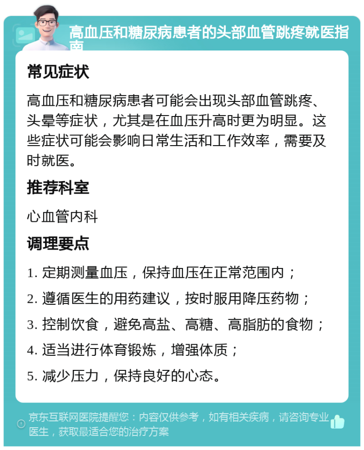 高血压和糖尿病患者的头部血管跳疼就医指南 常见症状 高血压和糖尿病患者可能会出现头部血管跳疼、头晕等症状，尤其是在血压升高时更为明显。这些症状可能会影响日常生活和工作效率，需要及时就医。 推荐科室 心血管内科 调理要点 1. 定期测量血压，保持血压在正常范围内； 2. 遵循医生的用药建议，按时服用降压药物； 3. 控制饮食，避免高盐、高糖、高脂肪的食物； 4. 适当进行体育锻炼，增强体质； 5. 减少压力，保持良好的心态。