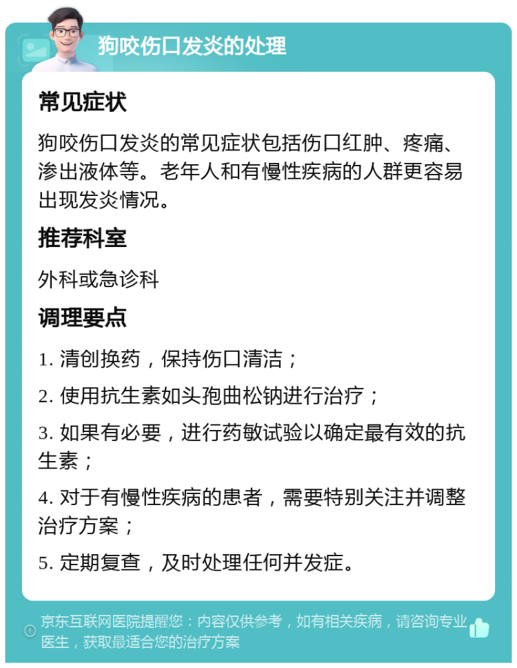 狗咬伤口发炎的处理 常见症状 狗咬伤口发炎的常见症状包括伤口红肿、疼痛、渗出液体等。老年人和有慢性疾病的人群更容易出现发炎情况。 推荐科室 外科或急诊科 调理要点 1. 清创换药，保持伤口清洁； 2. 使用抗生素如头孢曲松钠进行治疗； 3. 如果有必要，进行药敏试验以确定最有效的抗生素； 4. 对于有慢性疾病的患者，需要特别关注并调整治疗方案； 5. 定期复查，及时处理任何并发症。