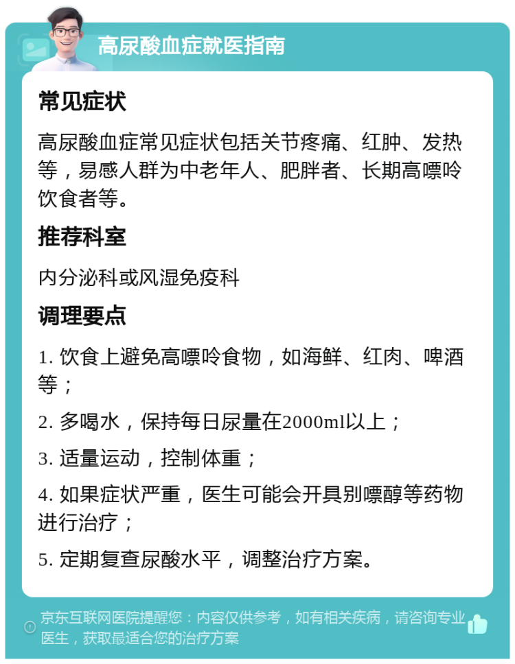 高尿酸血症就医指南 常见症状 高尿酸血症常见症状包括关节疼痛、红肿、发热等，易感人群为中老年人、肥胖者、长期高嘌呤饮食者等。 推荐科室 内分泌科或风湿免疫科 调理要点 1. 饮食上避免高嘌呤食物，如海鲜、红肉、啤酒等； 2. 多喝水，保持每日尿量在2000ml以上； 3. 适量运动，控制体重； 4. 如果症状严重，医生可能会开具别嘌醇等药物进行治疗； 5. 定期复查尿酸水平，调整治疗方案。