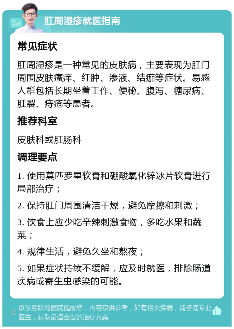 肛周湿疹就医指南 常见症状 肛周湿疹是一种常见的皮肤病，主要表现为肛门周围皮肤瘙痒、红肿、渗液、结痂等症状。易感人群包括长期坐着工作、便秘、腹泻、糖尿病、肛裂、痔疮等患者。 推荐科室 皮肤科或肛肠科 调理要点 1. 使用莫匹罗星软膏和硼酸氧化锌冰片软膏进行局部治疗； 2. 保持肛门周围清洁干燥，避免摩擦和刺激； 3. 饮食上应少吃辛辣刺激食物，多吃水果和蔬菜； 4. 规律生活，避免久坐和熬夜； 5. 如果症状持续不缓解，应及时就医，排除肠道疾病或寄生虫感染的可能。