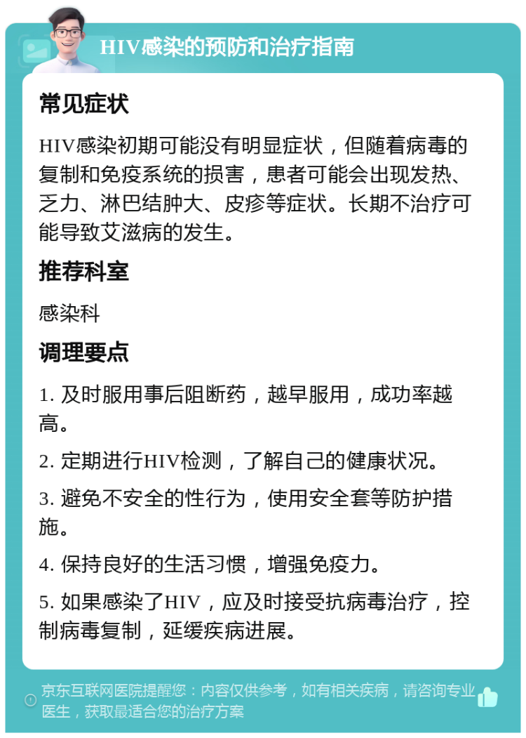 HIV感染的预防和治疗指南 常见症状 HIV感染初期可能没有明显症状，但随着病毒的复制和免疫系统的损害，患者可能会出现发热、乏力、淋巴结肿大、皮疹等症状。长期不治疗可能导致艾滋病的发生。 推荐科室 感染科 调理要点 1. 及时服用事后阻断药，越早服用，成功率越高。 2. 定期进行HIV检测，了解自己的健康状况。 3. 避免不安全的性行为，使用安全套等防护措施。 4. 保持良好的生活习惯，增强免疫力。 5. 如果感染了HIV，应及时接受抗病毒治疗，控制病毒复制，延缓疾病进展。