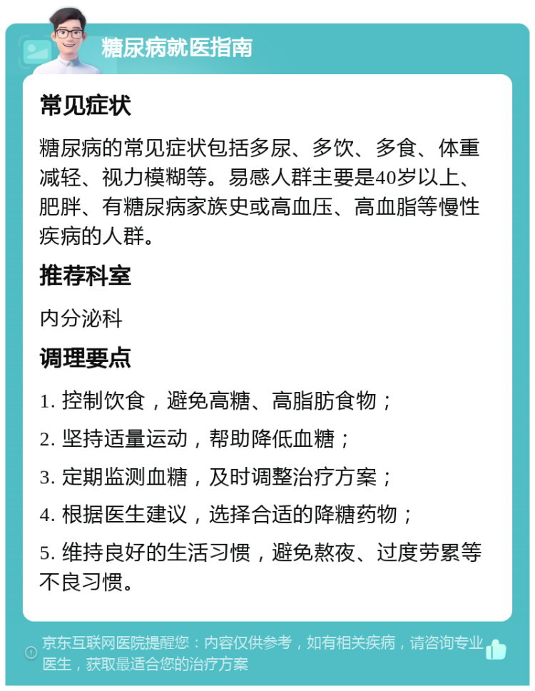 糖尿病就医指南 常见症状 糖尿病的常见症状包括多尿、多饮、多食、体重减轻、视力模糊等。易感人群主要是40岁以上、肥胖、有糖尿病家族史或高血压、高血脂等慢性疾病的人群。 推荐科室 内分泌科 调理要点 1. 控制饮食，避免高糖、高脂肪食物； 2. 坚持适量运动，帮助降低血糖； 3. 定期监测血糖，及时调整治疗方案； 4. 根据医生建议，选择合适的降糖药物； 5. 维持良好的生活习惯，避免熬夜、过度劳累等不良习惯。