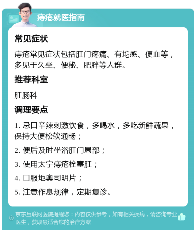 痔疮就医指南 常见症状 痔疮常见症状包括肛门疼痛、有坨感、便血等，多见于久坐、便秘、肥胖等人群。 推荐科室 肛肠科 调理要点 1. 忌口辛辣刺激饮食，多喝水，多吃新鲜蔬果，保持大便松软通畅； 2. 便后及时坐浴肛门局部； 3. 使用太宁痔疮栓塞肛； 4. 口服地奥司明片； 5. 注意作息规律，定期复诊。