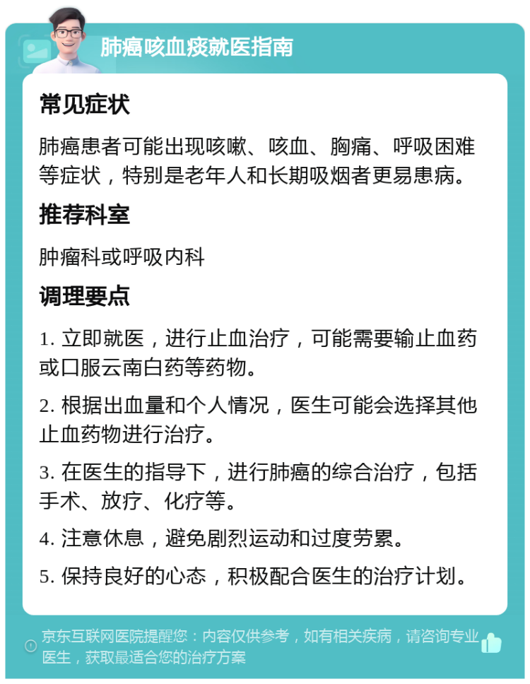 肺癌咳血痰就医指南 常见症状 肺癌患者可能出现咳嗽、咳血、胸痛、呼吸困难等症状，特别是老年人和长期吸烟者更易患病。 推荐科室 肿瘤科或呼吸内科 调理要点 1. 立即就医，进行止血治疗，可能需要输止血药或口服云南白药等药物。 2. 根据出血量和个人情况，医生可能会选择其他止血药物进行治疗。 3. 在医生的指导下，进行肺癌的综合治疗，包括手术、放疗、化疗等。 4. 注意休息，避免剧烈运动和过度劳累。 5. 保持良好的心态，积极配合医生的治疗计划。