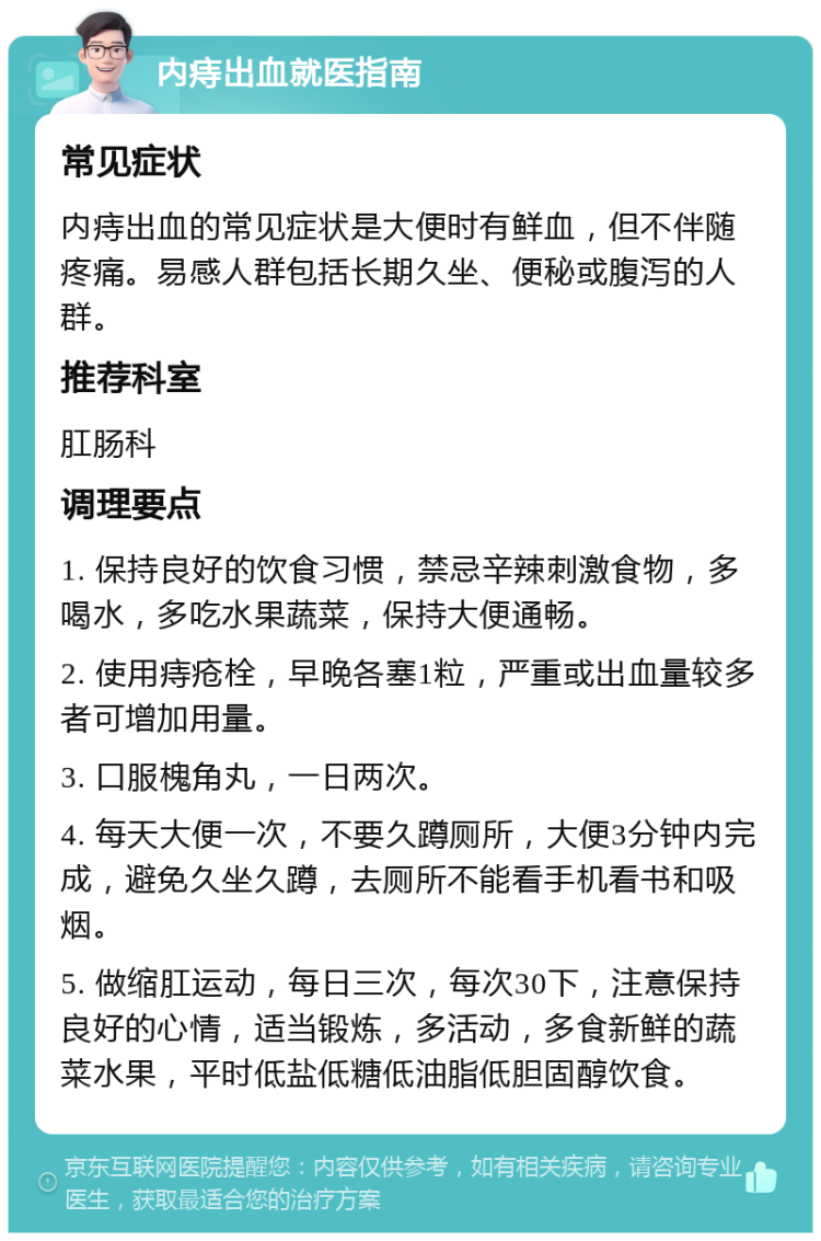 内痔出血就医指南 常见症状 内痔出血的常见症状是大便时有鲜血，但不伴随疼痛。易感人群包括长期久坐、便秘或腹泻的人群。 推荐科室 肛肠科 调理要点 1. 保持良好的饮食习惯，禁忌辛辣刺激食物，多喝水，多吃水果蔬菜，保持大便通畅。 2. 使用痔疮栓，早晚各塞1粒，严重或出血量较多者可增加用量。 3. 口服槐角丸，一日两次。 4. 每天大便一次，不要久蹲厕所，大便3分钟内完成，避免久坐久蹲，去厕所不能看手机看书和吸烟。 5. 做缩肛运动，每日三次，每次30下，注意保持良好的心情，适当锻炼，多活动，多食新鲜的蔬菜水果，平时低盐低糖低油脂低胆固醇饮食。