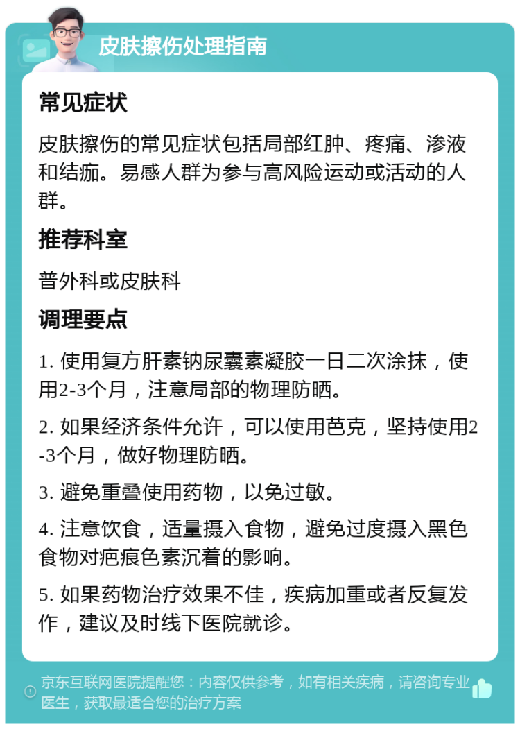 皮肤擦伤处理指南 常见症状 皮肤擦伤的常见症状包括局部红肿、疼痛、渗液和结痂。易感人群为参与高风险运动或活动的人群。 推荐科室 普外科或皮肤科 调理要点 1. 使用复方肝素钠尿囊素凝胶一日二次涂抹，使用2-3个月，注意局部的物理防晒。 2. 如果经济条件允许，可以使用芭克，坚持使用2-3个月，做好物理防晒。 3. 避免重叠使用药物，以免过敏。 4. 注意饮食，适量摄入食物，避免过度摄入黑色食物对疤痕色素沉着的影响。 5. 如果药物治疗效果不佳，疾病加重或者反复发作，建议及时线下医院就诊。