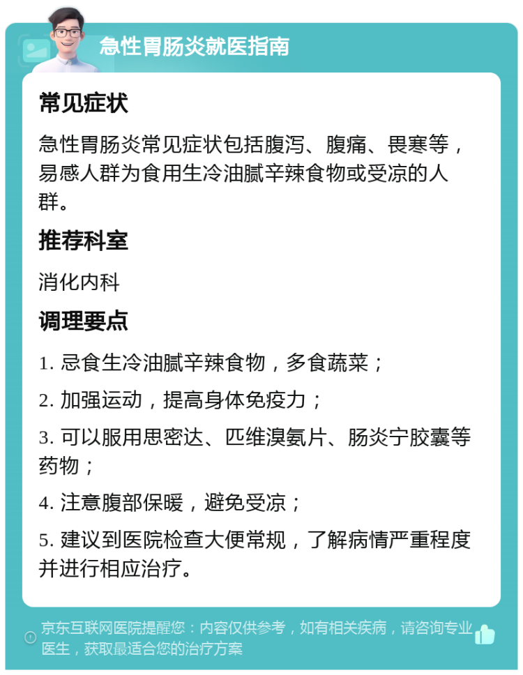 急性胃肠炎就医指南 常见症状 急性胃肠炎常见症状包括腹泻、腹痛、畏寒等，易感人群为食用生冷油腻辛辣食物或受凉的人群。 推荐科室 消化内科 调理要点 1. 忌食生冷油腻辛辣食物，多食蔬菜； 2. 加强运动，提高身体免疫力； 3. 可以服用思密达、匹维溴氨片、肠炎宁胶囊等药物； 4. 注意腹部保暖，避免受凉； 5. 建议到医院检查大便常规，了解病情严重程度并进行相应治疗。