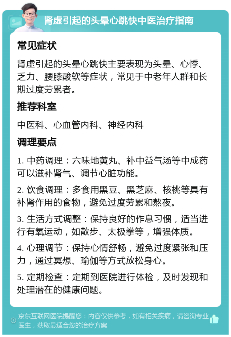 肾虚引起的头晕心跳快中医治疗指南 常见症状 肾虚引起的头晕心跳快主要表现为头晕、心悸、乏力、腰膝酸软等症状，常见于中老年人群和长期过度劳累者。 推荐科室 中医科、心血管内科、神经内科 调理要点 1. 中药调理：六味地黄丸、补中益气汤等中成药可以滋补肾气、调节心脏功能。 2. 饮食调理：多食用黑豆、黑芝麻、核桃等具有补肾作用的食物，避免过度劳累和熬夜。 3. 生活方式调整：保持良好的作息习惯，适当进行有氧运动，如散步、太极拳等，增强体质。 4. 心理调节：保持心情舒畅，避免过度紧张和压力，通过冥想、瑜伽等方式放松身心。 5. 定期检查：定期到医院进行体检，及时发现和处理潜在的健康问题。