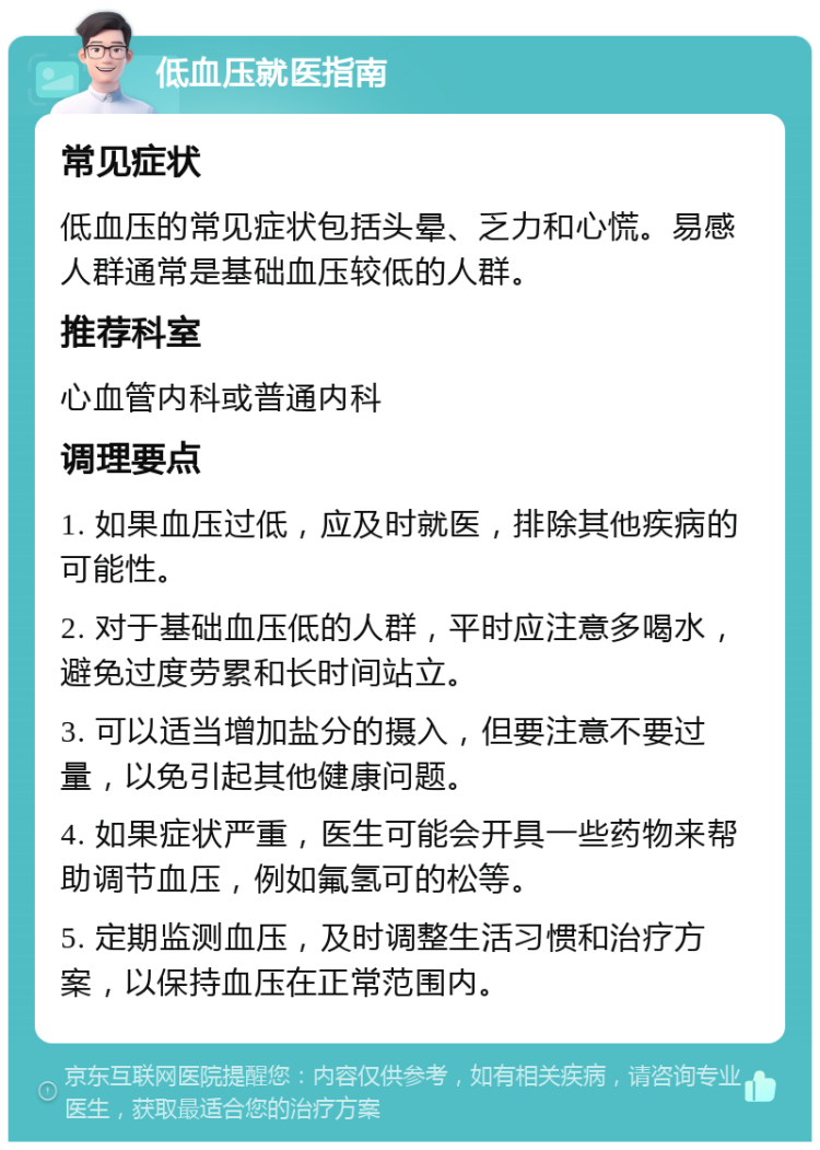 低血压就医指南 常见症状 低血压的常见症状包括头晕、乏力和心慌。易感人群通常是基础血压较低的人群。 推荐科室 心血管内科或普通内科 调理要点 1. 如果血压过低，应及时就医，排除其他疾病的可能性。 2. 对于基础血压低的人群，平时应注意多喝水，避免过度劳累和长时间站立。 3. 可以适当增加盐分的摄入，但要注意不要过量，以免引起其他健康问题。 4. 如果症状严重，医生可能会开具一些药物来帮助调节血压，例如氟氢可的松等。 5. 定期监测血压，及时调整生活习惯和治疗方案，以保持血压在正常范围内。