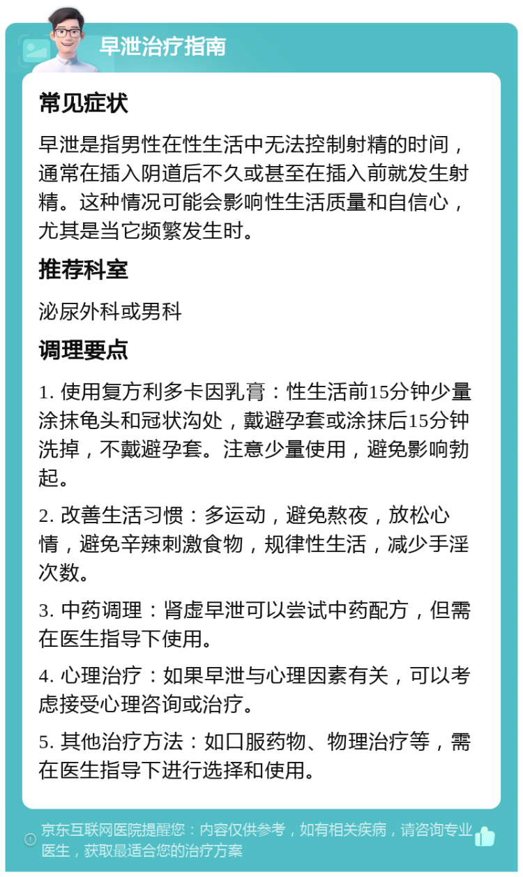 早泄治疗指南 常见症状 早泄是指男性在性生活中无法控制射精的时间，通常在插入阴道后不久或甚至在插入前就发生射精。这种情况可能会影响性生活质量和自信心，尤其是当它频繁发生时。 推荐科室 泌尿外科或男科 调理要点 1. 使用复方利多卡因乳膏：性生活前15分钟少量涂抹龟头和冠状沟处，戴避孕套或涂抹后15分钟洗掉，不戴避孕套。注意少量使用，避免影响勃起。 2. 改善生活习惯：多运动，避免熬夜，放松心情，避免辛辣刺激食物，规律性生活，减少手淫次数。 3. 中药调理：肾虚早泄可以尝试中药配方，但需在医生指导下使用。 4. 心理治疗：如果早泄与心理因素有关，可以考虑接受心理咨询或治疗。 5. 其他治疗方法：如口服药物、物理治疗等，需在医生指导下进行选择和使用。