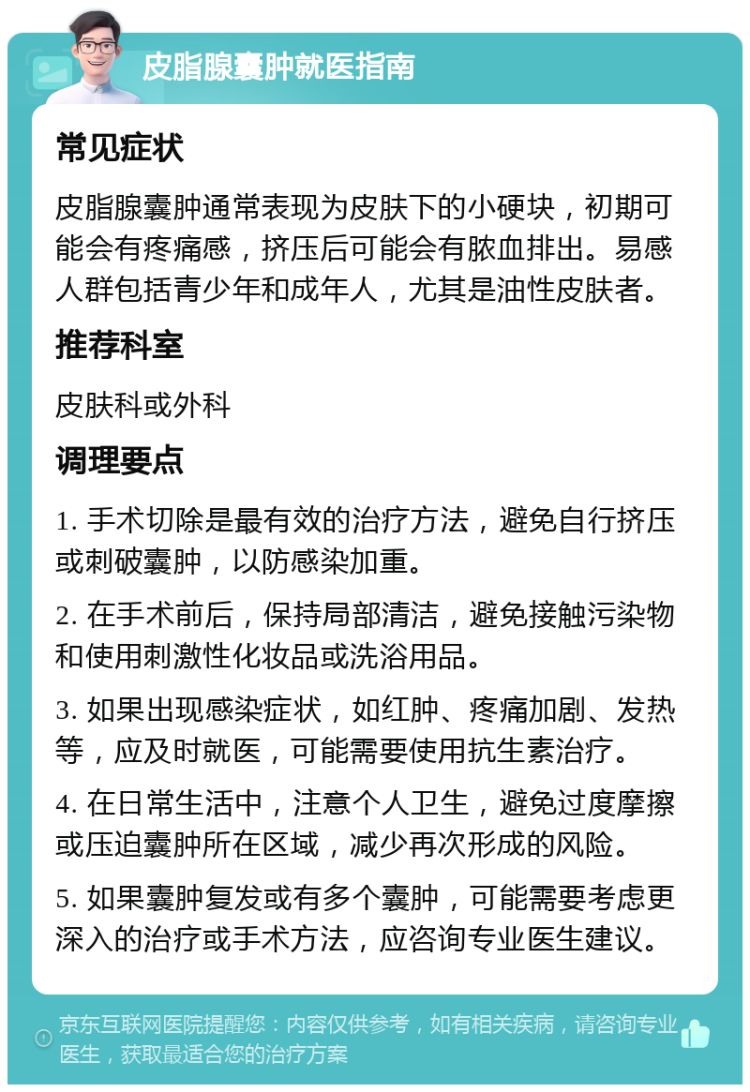 皮脂腺囊肿就医指南 常见症状 皮脂腺囊肿通常表现为皮肤下的小硬块，初期可能会有疼痛感，挤压后可能会有脓血排出。易感人群包括青少年和成年人，尤其是油性皮肤者。 推荐科室 皮肤科或外科 调理要点 1. 手术切除是最有效的治疗方法，避免自行挤压或刺破囊肿，以防感染加重。 2. 在手术前后，保持局部清洁，避免接触污染物和使用刺激性化妆品或洗浴用品。 3. 如果出现感染症状，如红肿、疼痛加剧、发热等，应及时就医，可能需要使用抗生素治疗。 4. 在日常生活中，注意个人卫生，避免过度摩擦或压迫囊肿所在区域，减少再次形成的风险。 5. 如果囊肿复发或有多个囊肿，可能需要考虑更深入的治疗或手术方法，应咨询专业医生建议。