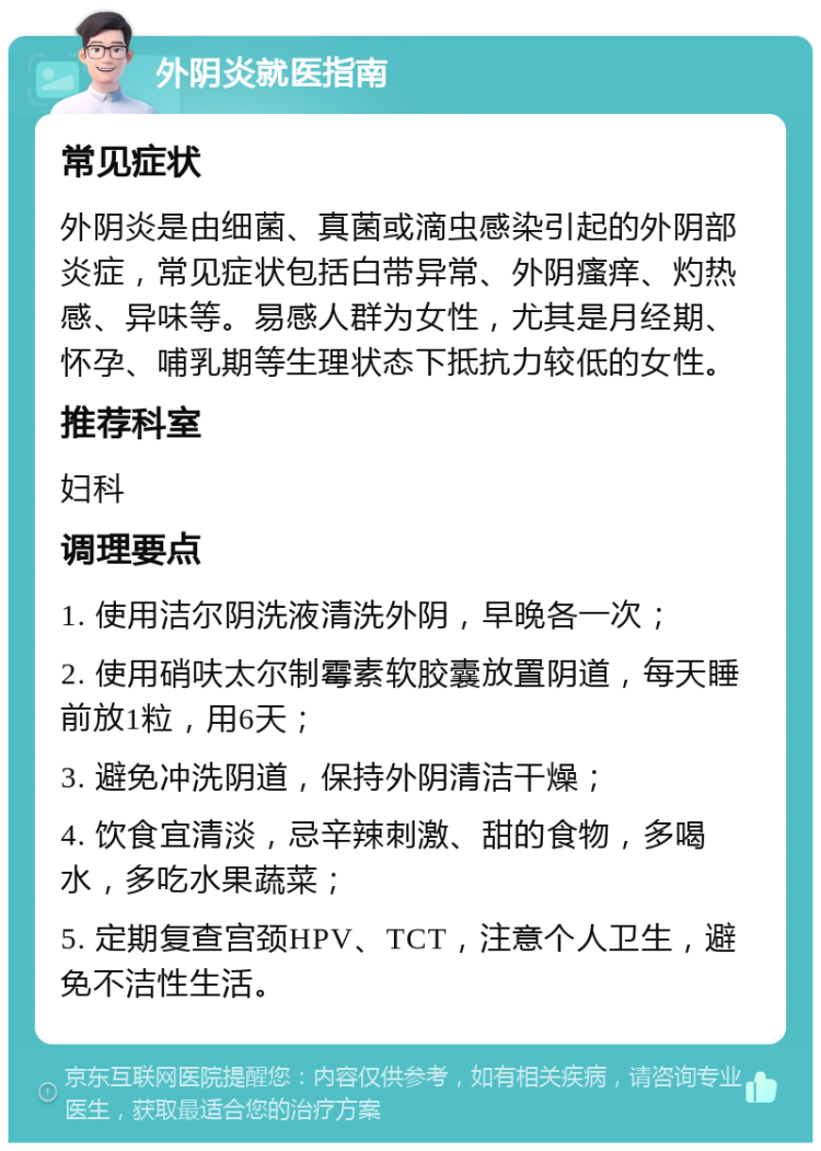 外阴炎就医指南 常见症状 外阴炎是由细菌、真菌或滴虫感染引起的外阴部炎症，常见症状包括白带异常、外阴瘙痒、灼热感、异味等。易感人群为女性，尤其是月经期、怀孕、哺乳期等生理状态下抵抗力较低的女性。 推荐科室 妇科 调理要点 1. 使用洁尔阴洗液清洗外阴，早晚各一次； 2. 使用硝呋太尔制霉素软胶囊放置阴道，每天睡前放1粒，用6天； 3. 避免冲洗阴道，保持外阴清洁干燥； 4. 饮食宜清淡，忌辛辣刺激、甜的食物，多喝水，多吃水果蔬菜； 5. 定期复查宫颈HPV、TCT，注意个人卫生，避免不洁性生活。