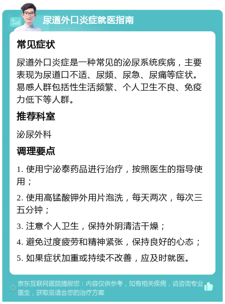 尿道外口炎症就医指南 常见症状 尿道外口炎症是一种常见的泌尿系统疾病，主要表现为尿道口不适、尿频、尿急、尿痛等症状。易感人群包括性生活频繁、个人卫生不良、免疫力低下等人群。 推荐科室 泌尿外科 调理要点 1. 使用宁泌泰药品进行治疗，按照医生的指导使用； 2. 使用高锰酸钾外用片泡洗，每天两次，每次三五分钟； 3. 注意个人卫生，保持外阴清洁干燥； 4. 避免过度疲劳和精神紧张，保持良好的心态； 5. 如果症状加重或持续不改善，应及时就医。