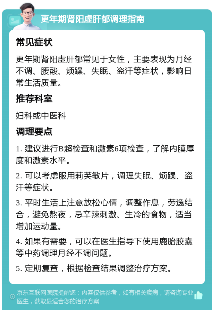 更年期肾阳虚肝郁调理指南 常见症状 更年期肾阳虚肝郁常见于女性，主要表现为月经不调、腰酸、烦躁、失眠、盗汗等症状，影响日常生活质量。 推荐科室 妇科或中医科 调理要点 1. 建议进行B超检查和激素6项检查，了解内膜厚度和激素水平。 2. 可以考虑服用莉芙敏片，调理失眠、烦躁、盗汗等症状。 3. 平时生活上注意放松心情，调整作息，劳逸结合，避免熬夜，忌辛辣刺激、生冷的食物，适当增加运动量。 4. 如果有需要，可以在医生指导下使用鹿胎胶囊等中药调理月经不调问题。 5. 定期复查，根据检查结果调整治疗方案。