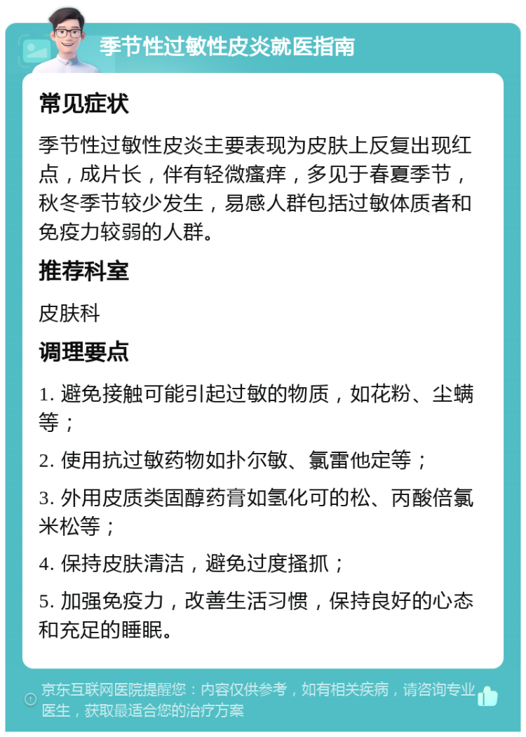 季节性过敏性皮炎就医指南 常见症状 季节性过敏性皮炎主要表现为皮肤上反复出现红点，成片长，伴有轻微瘙痒，多见于春夏季节，秋冬季节较少发生，易感人群包括过敏体质者和免疫力较弱的人群。 推荐科室 皮肤科 调理要点 1. 避免接触可能引起过敏的物质，如花粉、尘螨等； 2. 使用抗过敏药物如扑尔敏、氯雷他定等； 3. 外用皮质类固醇药膏如氢化可的松、丙酸倍氯米松等； 4. 保持皮肤清洁，避免过度搔抓； 5. 加强免疫力，改善生活习惯，保持良好的心态和充足的睡眠。