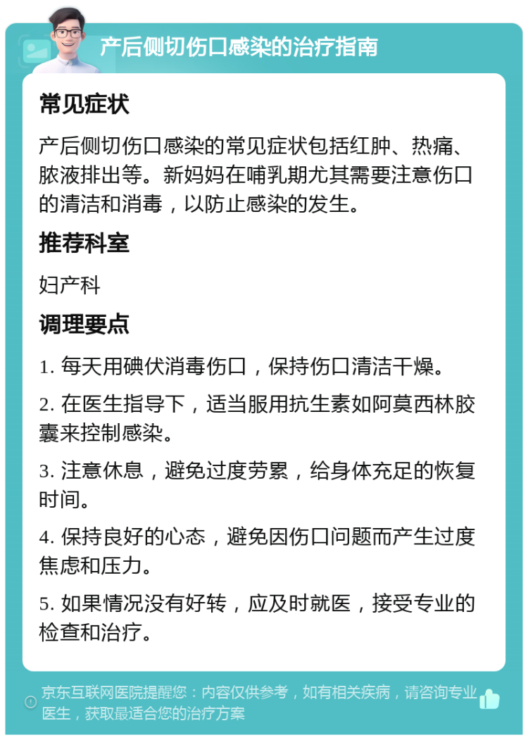 产后侧切伤口感染的治疗指南 常见症状 产后侧切伤口感染的常见症状包括红肿、热痛、脓液排出等。新妈妈在哺乳期尤其需要注意伤口的清洁和消毒，以防止感染的发生。 推荐科室 妇产科 调理要点 1. 每天用碘伏消毒伤口，保持伤口清洁干燥。 2. 在医生指导下，适当服用抗生素如阿莫西林胶囊来控制感染。 3. 注意休息，避免过度劳累，给身体充足的恢复时间。 4. 保持良好的心态，避免因伤口问题而产生过度焦虑和压力。 5. 如果情况没有好转，应及时就医，接受专业的检查和治疗。