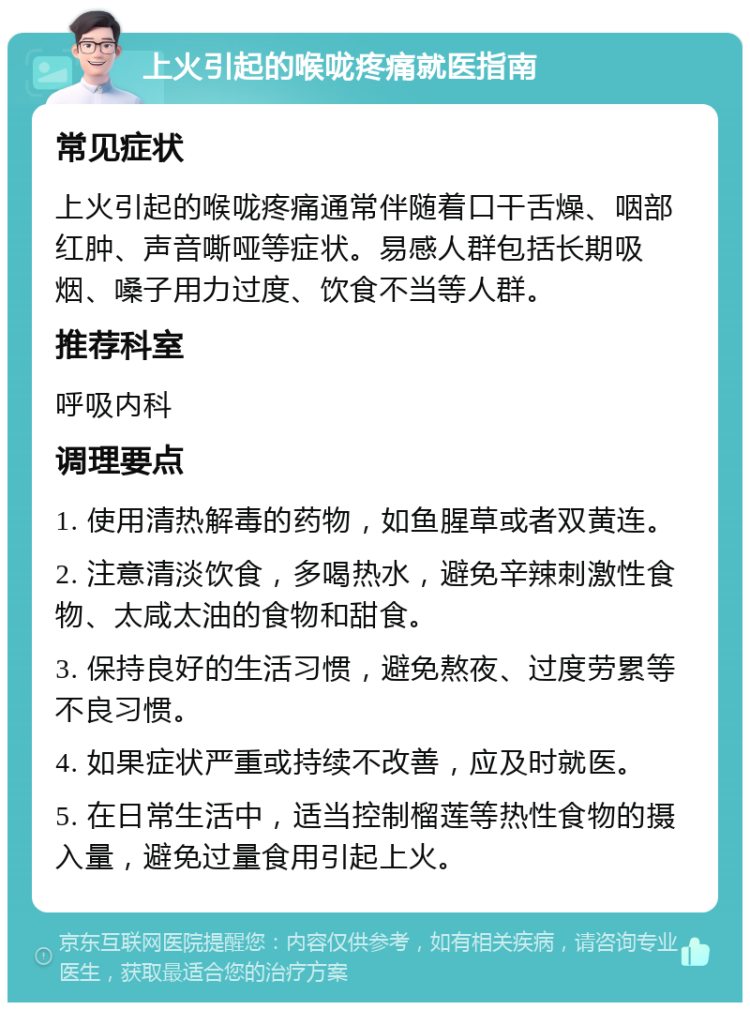 上火引起的喉咙疼痛就医指南 常见症状 上火引起的喉咙疼痛通常伴随着口干舌燥、咽部红肿、声音嘶哑等症状。易感人群包括长期吸烟、嗓子用力过度、饮食不当等人群。 推荐科室 呼吸内科 调理要点 1. 使用清热解毒的药物，如鱼腥草或者双黄连。 2. 注意清淡饮食，多喝热水，避免辛辣刺激性食物、太咸太油的食物和甜食。 3. 保持良好的生活习惯，避免熬夜、过度劳累等不良习惯。 4. 如果症状严重或持续不改善，应及时就医。 5. 在日常生活中，适当控制榴莲等热性食物的摄入量，避免过量食用引起上火。