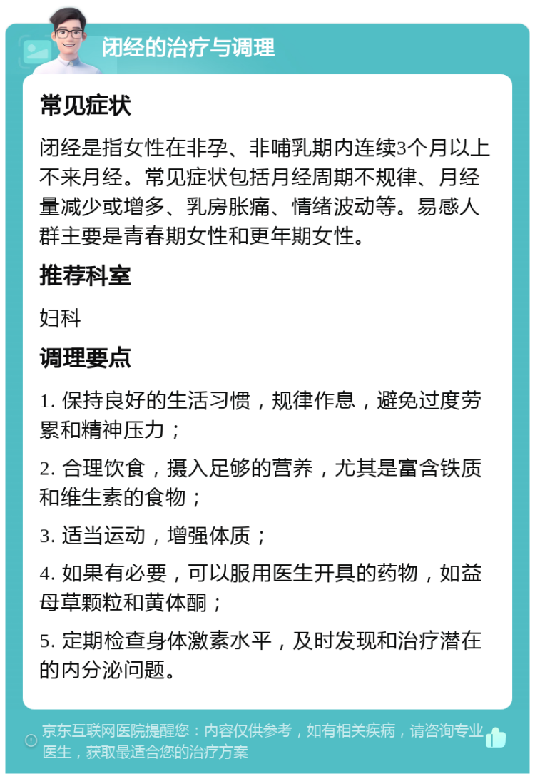 闭经的治疗与调理 常见症状 闭经是指女性在非孕、非哺乳期内连续3个月以上不来月经。常见症状包括月经周期不规律、月经量减少或增多、乳房胀痛、情绪波动等。易感人群主要是青春期女性和更年期女性。 推荐科室 妇科 调理要点 1. 保持良好的生活习惯，规律作息，避免过度劳累和精神压力； 2. 合理饮食，摄入足够的营养，尤其是富含铁质和维生素的食物； 3. 适当运动，增强体质； 4. 如果有必要，可以服用医生开具的药物，如益母草颗粒和黄体酮； 5. 定期检查身体激素水平，及时发现和治疗潜在的内分泌问题。