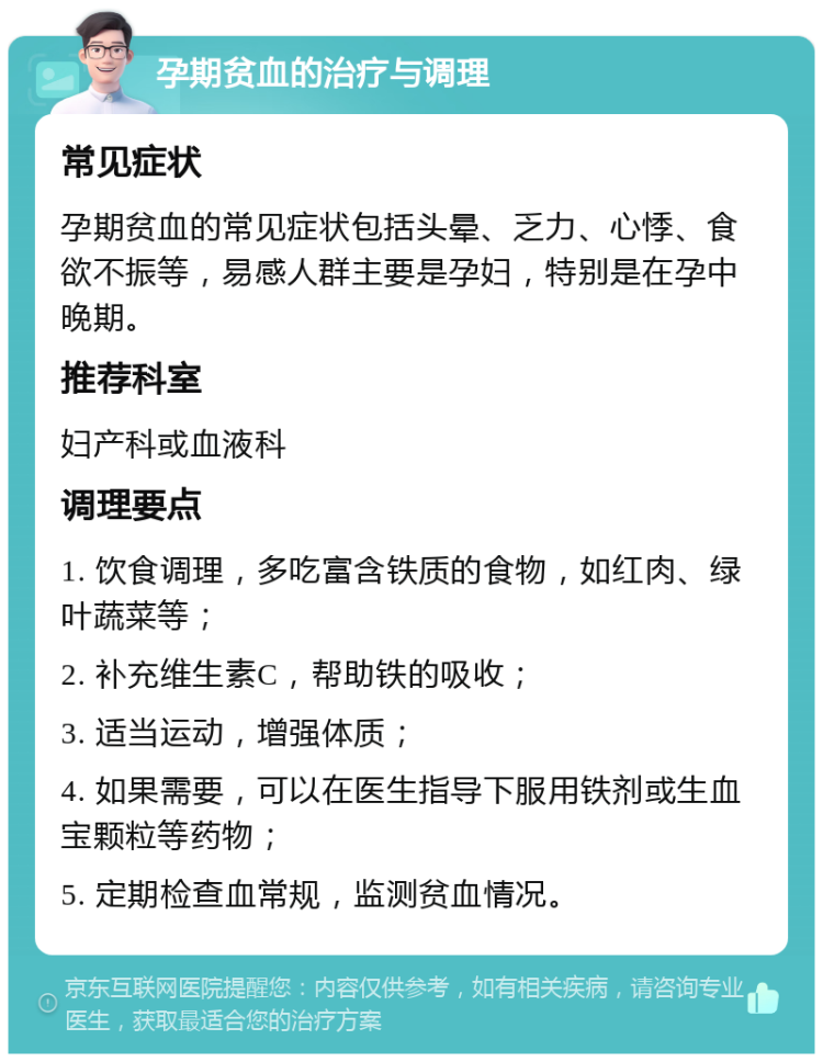 孕期贫血的治疗与调理 常见症状 孕期贫血的常见症状包括头晕、乏力、心悸、食欲不振等，易感人群主要是孕妇，特别是在孕中晚期。 推荐科室 妇产科或血液科 调理要点 1. 饮食调理，多吃富含铁质的食物，如红肉、绿叶蔬菜等； 2. 补充维生素C，帮助铁的吸收； 3. 适当运动，增强体质； 4. 如果需要，可以在医生指导下服用铁剂或生血宝颗粒等药物； 5. 定期检查血常规，监测贫血情况。