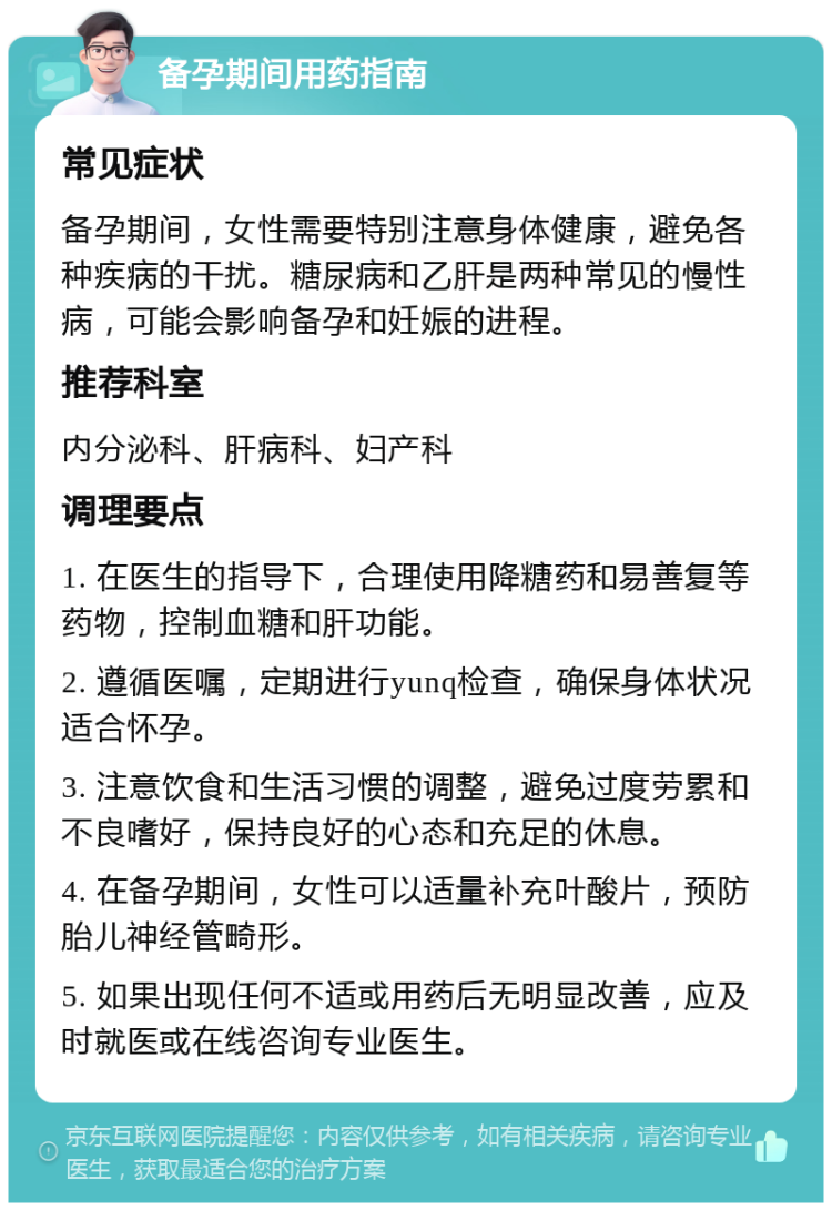 备孕期间用药指南 常见症状 备孕期间，女性需要特别注意身体健康，避免各种疾病的干扰。糖尿病和乙肝是两种常见的慢性病，可能会影响备孕和妊娠的进程。 推荐科室 内分泌科、肝病科、妇产科 调理要点 1. 在医生的指导下，合理使用降糖药和易善复等药物，控制血糖和肝功能。 2. 遵循医嘱，定期进行yunq检查，确保身体状况适合怀孕。 3. 注意饮食和生活习惯的调整，避免过度劳累和不良嗜好，保持良好的心态和充足的休息。 4. 在备孕期间，女性可以适量补充叶酸片，预防胎儿神经管畸形。 5. 如果出现任何不适或用药后无明显改善，应及时就医或在线咨询专业医生。