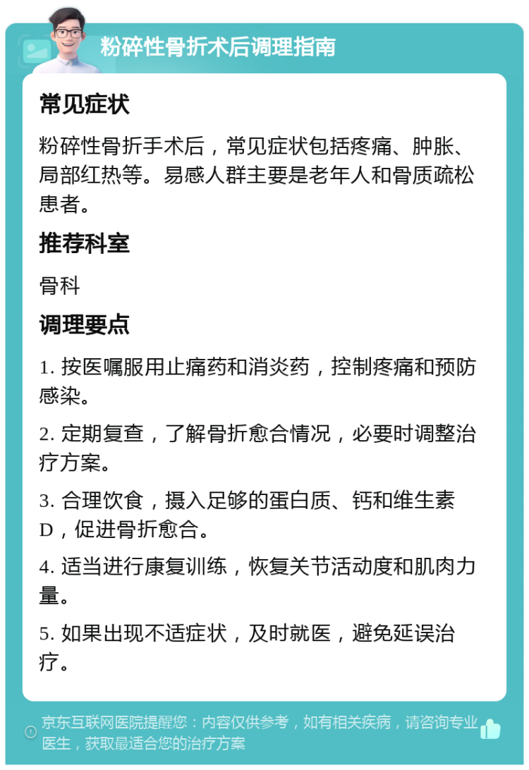 粉碎性骨折术后调理指南 常见症状 粉碎性骨折手术后，常见症状包括疼痛、肿胀、局部红热等。易感人群主要是老年人和骨质疏松患者。 推荐科室 骨科 调理要点 1. 按医嘱服用止痛药和消炎药，控制疼痛和预防感染。 2. 定期复查，了解骨折愈合情况，必要时调整治疗方案。 3. 合理饮食，摄入足够的蛋白质、钙和维生素D，促进骨折愈合。 4. 适当进行康复训练，恢复关节活动度和肌肉力量。 5. 如果出现不适症状，及时就医，避免延误治疗。