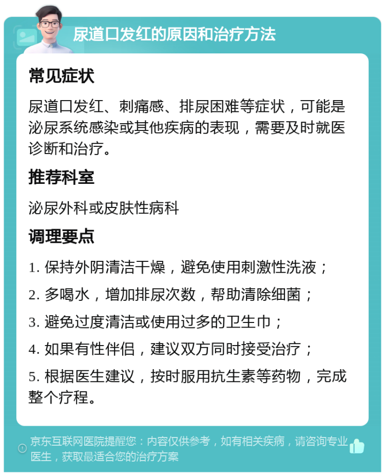 尿道口发红的原因和治疗方法 常见症状 尿道口发红、刺痛感、排尿困难等症状，可能是泌尿系统感染或其他疾病的表现，需要及时就医诊断和治疗。 推荐科室 泌尿外科或皮肤性病科 调理要点 1. 保持外阴清洁干燥，避免使用刺激性洗液； 2. 多喝水，增加排尿次数，帮助清除细菌； 3. 避免过度清洁或使用过多的卫生巾； 4. 如果有性伴侣，建议双方同时接受治疗； 5. 根据医生建议，按时服用抗生素等药物，完成整个疗程。