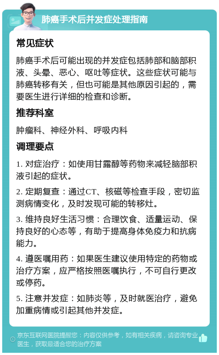 肺癌手术后并发症处理指南 常见症状 肺癌手术后可能出现的并发症包括肺部和脑部积液、头晕、恶心、呕吐等症状。这些症状可能与肺癌转移有关，但也可能是其他原因引起的，需要医生进行详细的检查和诊断。 推荐科室 肿瘤科、神经外科、呼吸内科 调理要点 1. 对症治疗：如使用甘露醇等药物来减轻脑部积液引起的症状。 2. 定期复查：通过CT、核磁等检查手段，密切监测病情变化，及时发现可能的转移灶。 3. 维持良好生活习惯：合理饮食、适量运动、保持良好的心态等，有助于提高身体免疫力和抗病能力。 4. 遵医嘱用药：如果医生建议使用特定的药物或治疗方案，应严格按照医嘱执行，不可自行更改或停药。 5. 注意并发症：如肺炎等，及时就医治疗，避免加重病情或引起其他并发症。